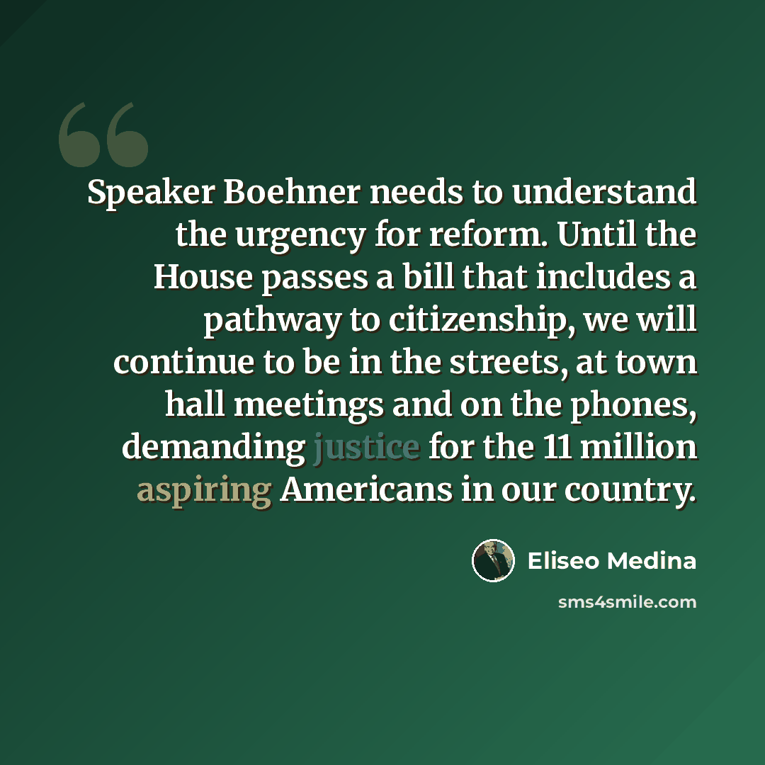 “Speaker Boehner needs to understand the urgency for reform. Until the House passes a bill that includes a pathway to citizenship, we will continue to be in the streets, at town hall meetings and on the phones, demanding justice for the 11 million aspiring Americans in our country.” quote by Eliseo Medina