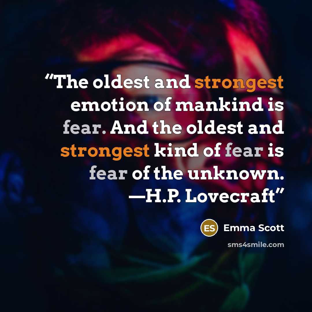 “The oldest and strongest emotion of mankind is fear. And the oldest and strongest kind of fear is fear of the unknown. —H.P. Lovecraft” quote by Emma Scott