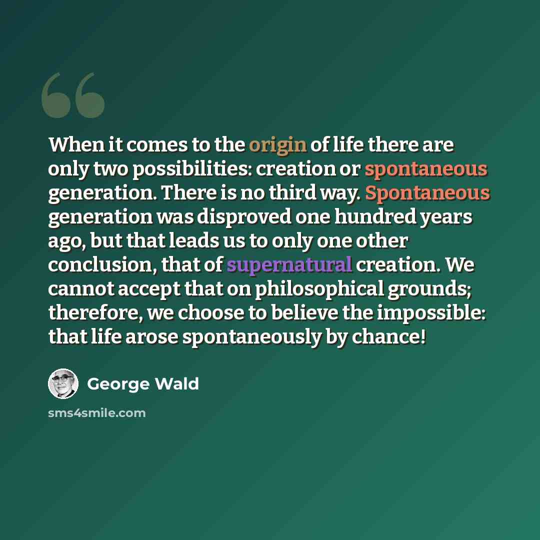 “When it comes to the origin of life there are only two possibilities: creation or spontaneous generation. There is no third way. Spontaneous generation was disproved one hundred years ago, but that leads us to only one other conclusion, that of supernatural creation. We cannot accept that on…” quote by George Wald