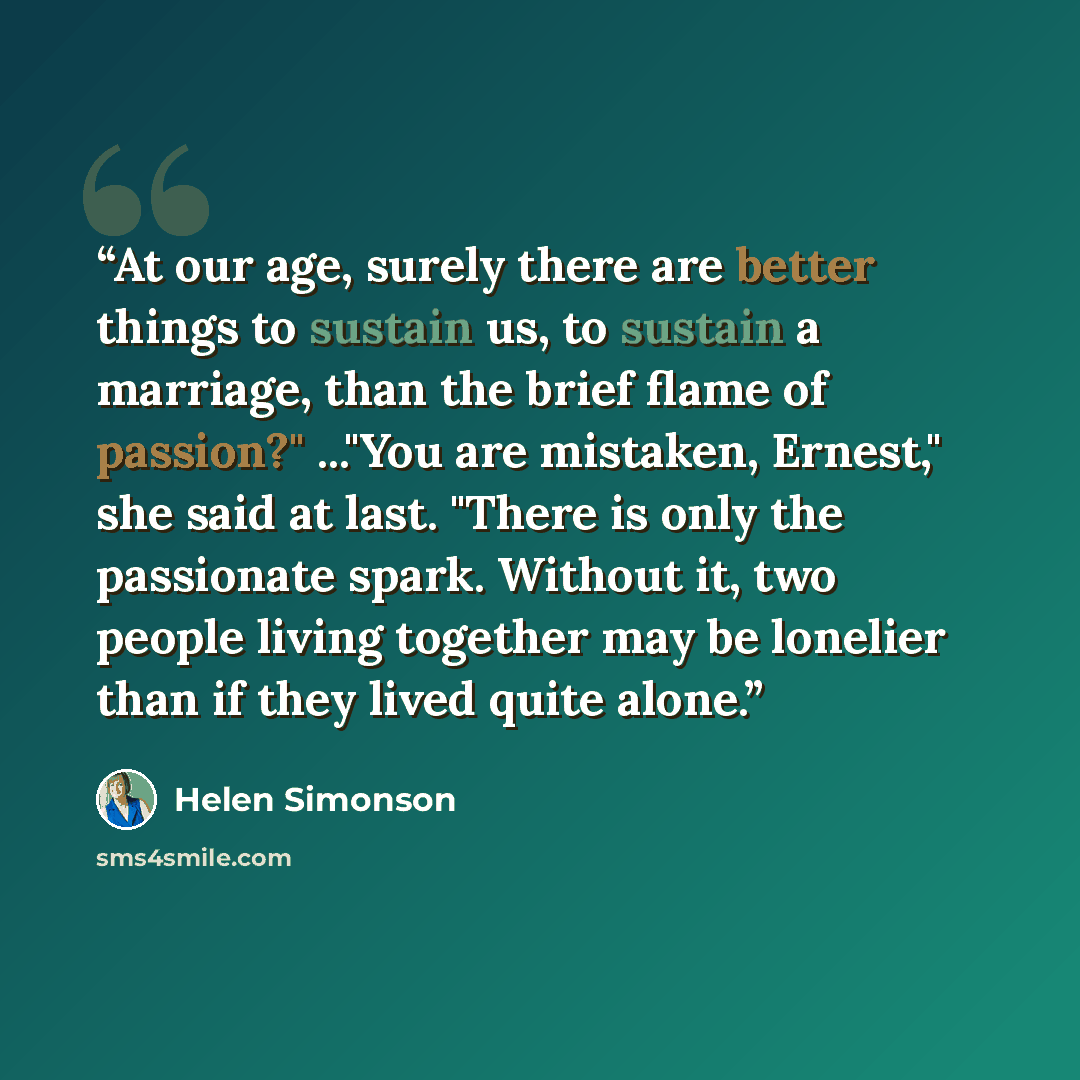 “At our age, surely there are better things to sustain us, to sustain a marriage, than the brief flame of passion?" ..."You are mistaken, Ernest," she said at last. "There is only the passionate spark. Without it, two people living together may be lonelier than if they lived quite alone.” quote by Helen Simonson
