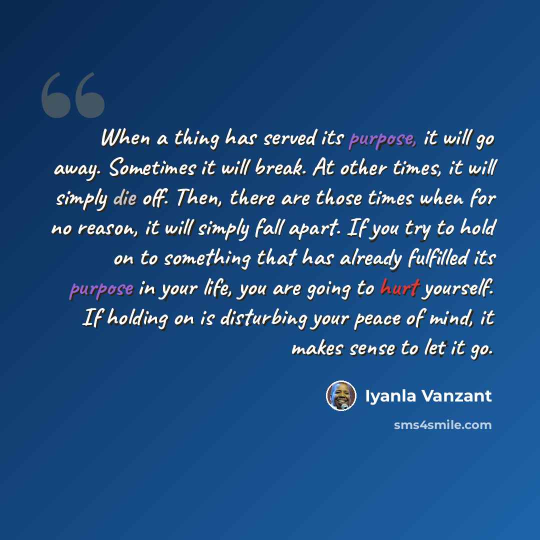 “When a thing has served its purpose, it will go away. Sometimes it will break. At other times, it will simply die off. Then, there are those times when for no reason, it will simply fall apart. If you try to hold on to something that has already fulfilled its purpose in your life, you are going to…” quote by Iyanla Vanzant