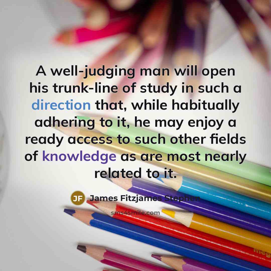“A well-judging man will open his trunk-line of study in such a direction that, while habitually adhering to it, he may enjoy a ready access to such other fields of knowledge as are most nearly related to it.” quote by James Fitzjames Stephen