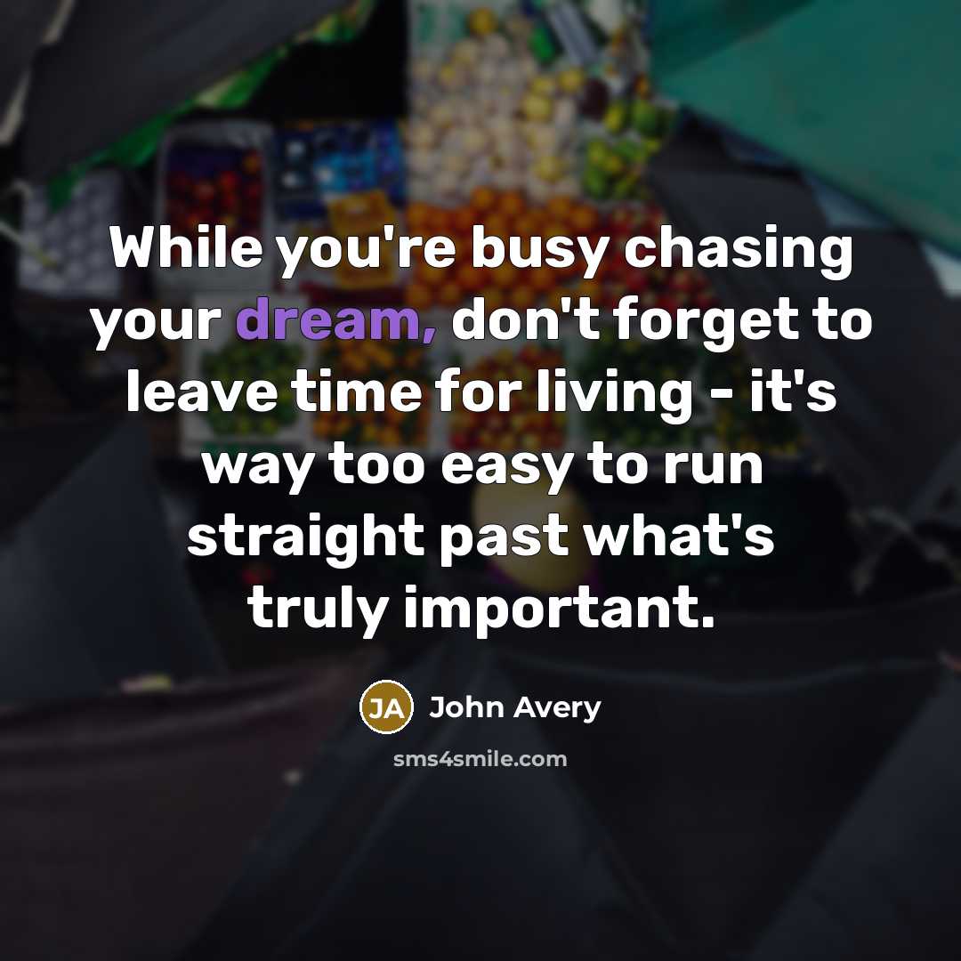 “While you're busy chasing your dream, don't forget to leave time for living - it's way too easy to run straight past what's truly important.” quote by John Avery