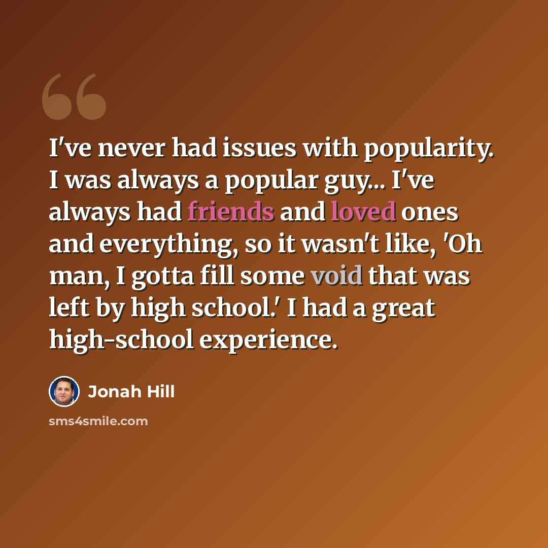“I've never had issues with popularity. I was always a popular guy... I've always had friends and loved ones and everything, so it wasn't like, 'Oh man, I gotta fill some void that was left by high school.' I had a great high-school experience.” quote by Jonah Hill