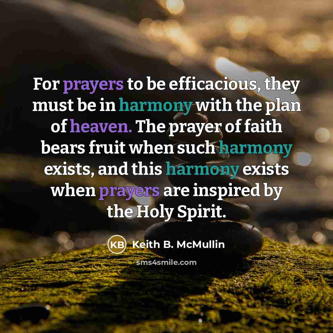 “For prayers to be efficacious, they must be in harmony with the plan of heaven. The prayer of faith bears fruit when such harmony exists, and this harmony exists when prayers are inspired by the Holy Spirit.” quote by Keith B. McMullin