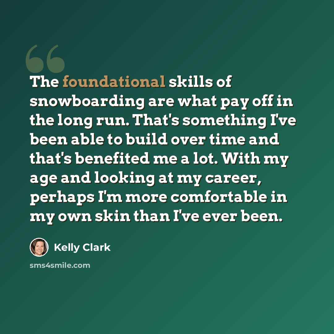 “The foundational skills of snowboarding are what pay off in the long run. That's something I've been able to build over time and that's benefited me a lot. With my age and looking at my career, perhaps I'm more comfortable in my own skin than I've ever been.” quote by Kelly Clark