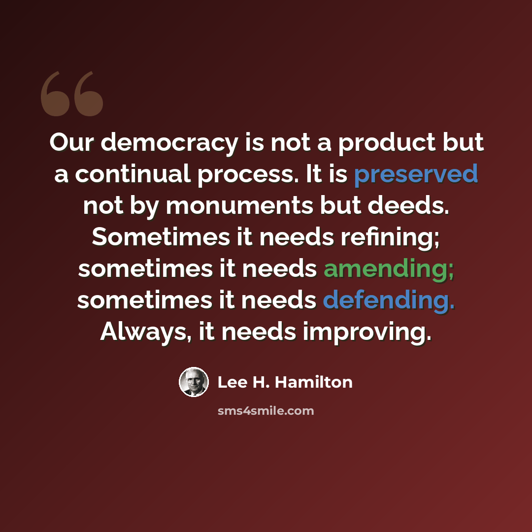 “Our democracy is not a product but a continual process. It is preserved not by monuments but deeds. Sometimes it needs refining; sometimes it needs amending; sometimes it needs defending. Always, it needs improving.” quote by Lee H. Hamilton