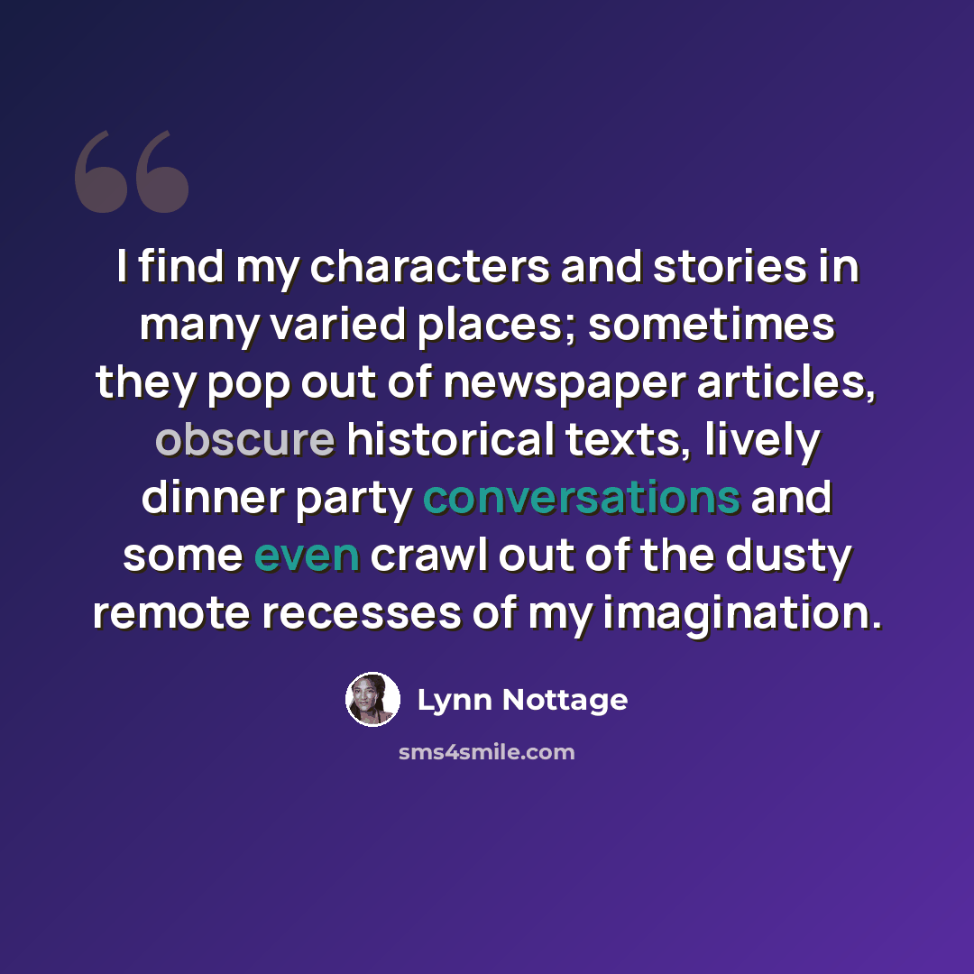 “I find my characters and stories in many varied places; sometimes they pop out of newspaper articles, obscure historical texts, lively dinner party conversations and some even crawl out of the dusty remote recesses of my imagination.” quote by Lynn Nottage