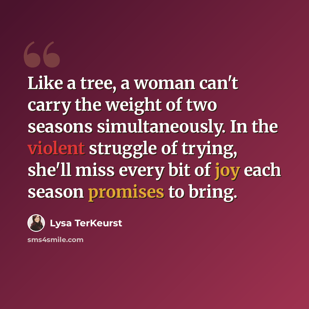 “Like a tree, a woman can't carry the weight of two seasons simultaneously. In the violent struggle of trying, she'll miss every bit of joy each season promises to bring.” quote by Lysa TerKeurst