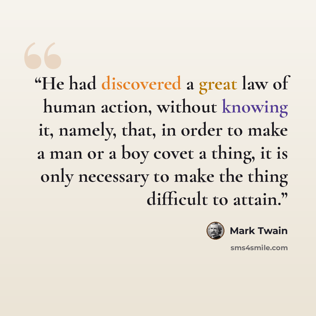 “He had discovered a great law of human action, without knowing it, namely, that, in order to make a man or a boy covet a thing, it is only necessary to make the thing difficult to attain.” quote by Mark Twain