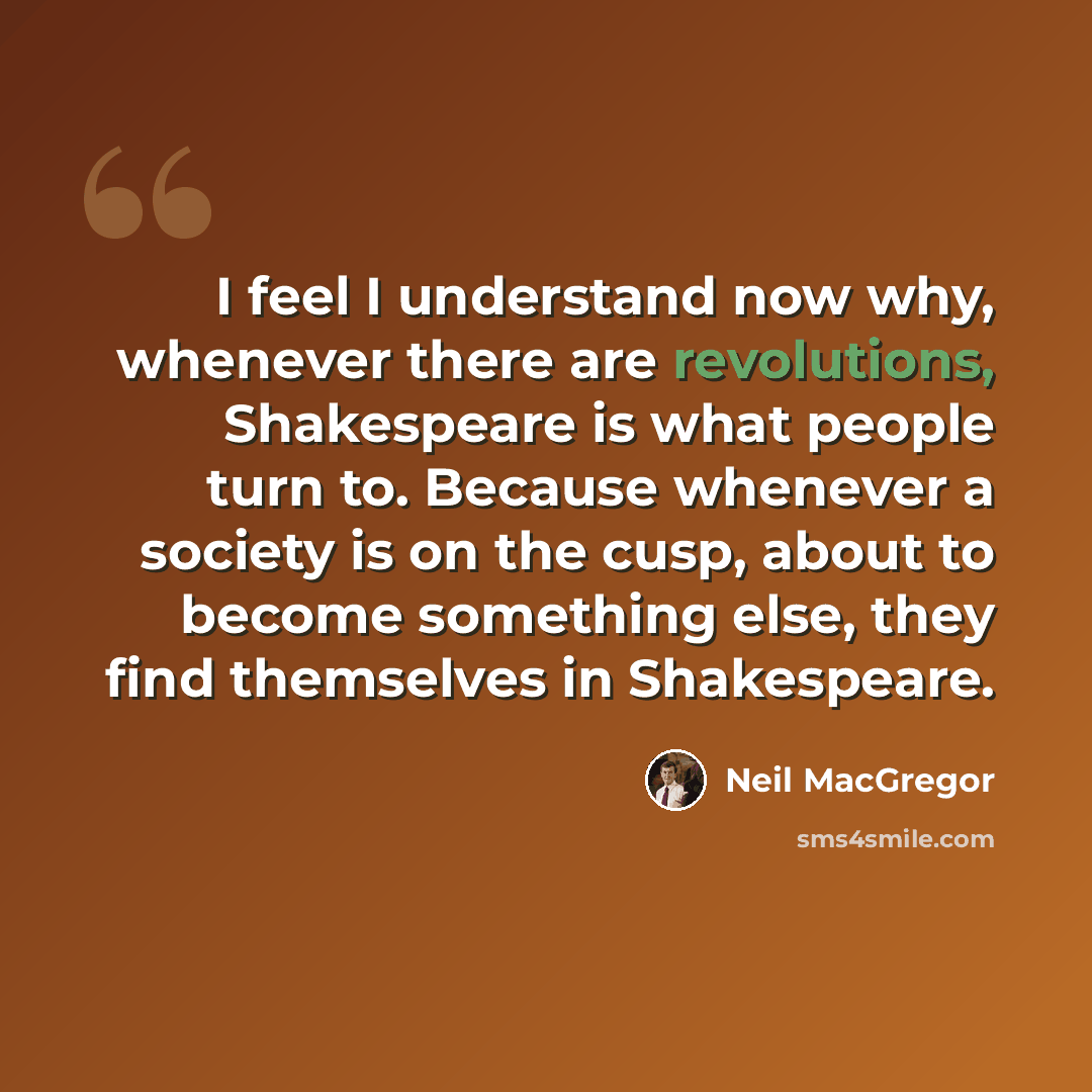 “I feel I understand now why, whenever there are revolutions, Shakespeare is what people turn to. Because whenever a society is on the cusp, about to become something else, they find themselves in Shakespeare.” quote by Neil MacGregor