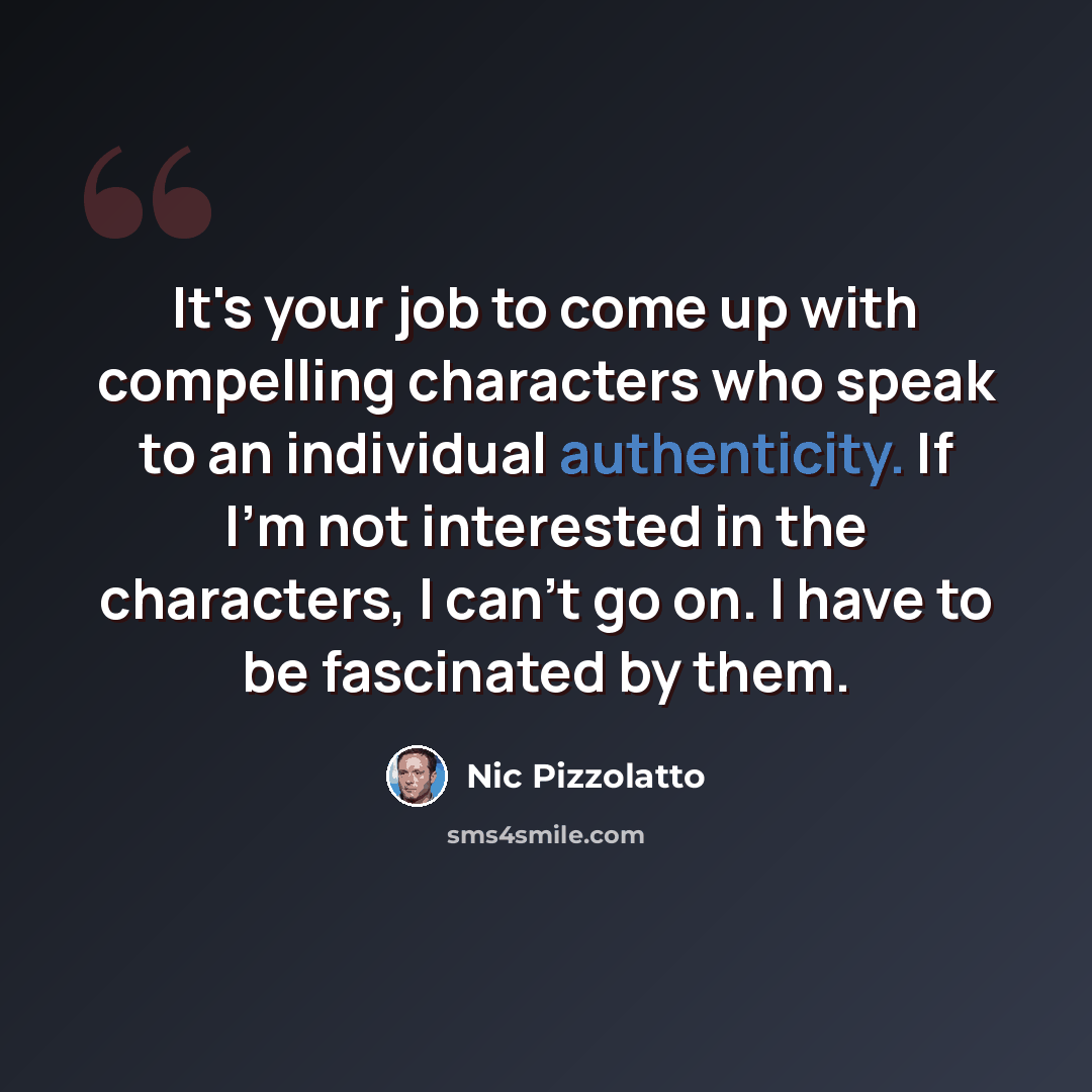 “It's your job to come up with compelling characters who speak to an individual authenticity. If I'm not interested in the characters, I can't go on. I have to be fascinated by them.” quote by Nic Pizzolatto