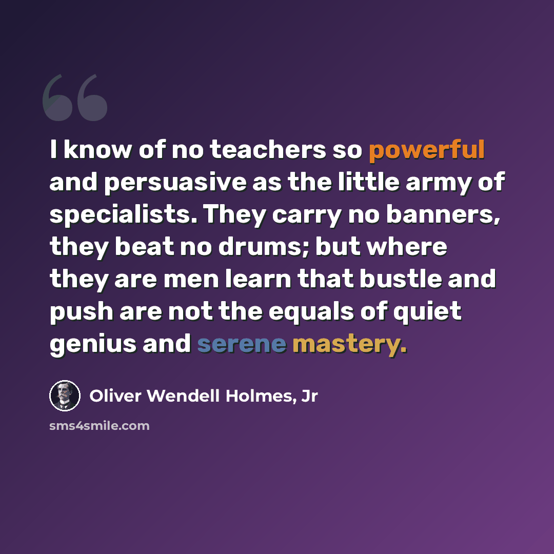 “I know of no teachers so powerful and persuasive as the little army of specialists. They carry no banners, they beat no drums; but where they are men learn that bustle and push are not the equals of quiet genius and serene mastery.” quote by Oliver Wendell Holmes, Jr