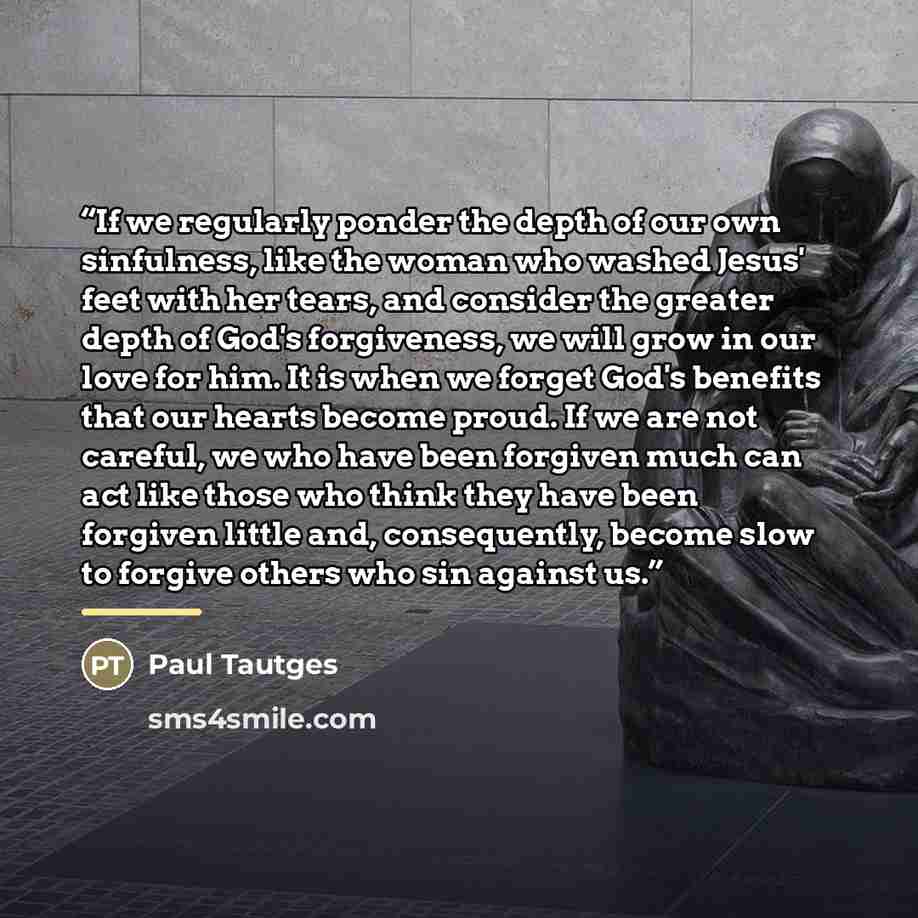 “If we regularly ponder the depth of our own sinfulness, like the woman who washed Jesus' feet with her tears, and consider the greater depth of God's forgiveness, we will grow in our love for him. It is when we forget God's benefits that our hearts become proud. If we are not careful, we who have…” quote by Paul Tautges