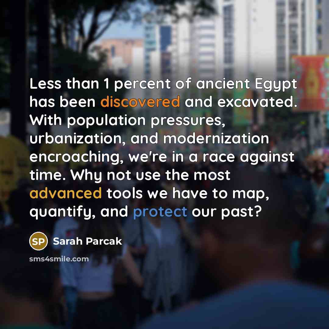 “Less than 1 percent of ancient Egypt has been discovered and excavated. With population pressures, urbanization, and modernization encroaching, we're in a race against time. Why not use the most advanced tools we have to map, quantify, and protect our past?” quote by Sarah Parcak