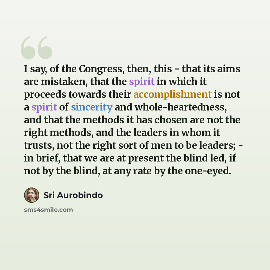 “I say, of the Congress, then, this - that its aims are mistaken, that the spirit in which it proceeds towards their accomplishment is not a spirit of sincerity and whole-heartedness, and that the methods it has chosen are not the right methods, and the leaders in whom it trusts, not the right sort…” quote by Sri Aurobindo