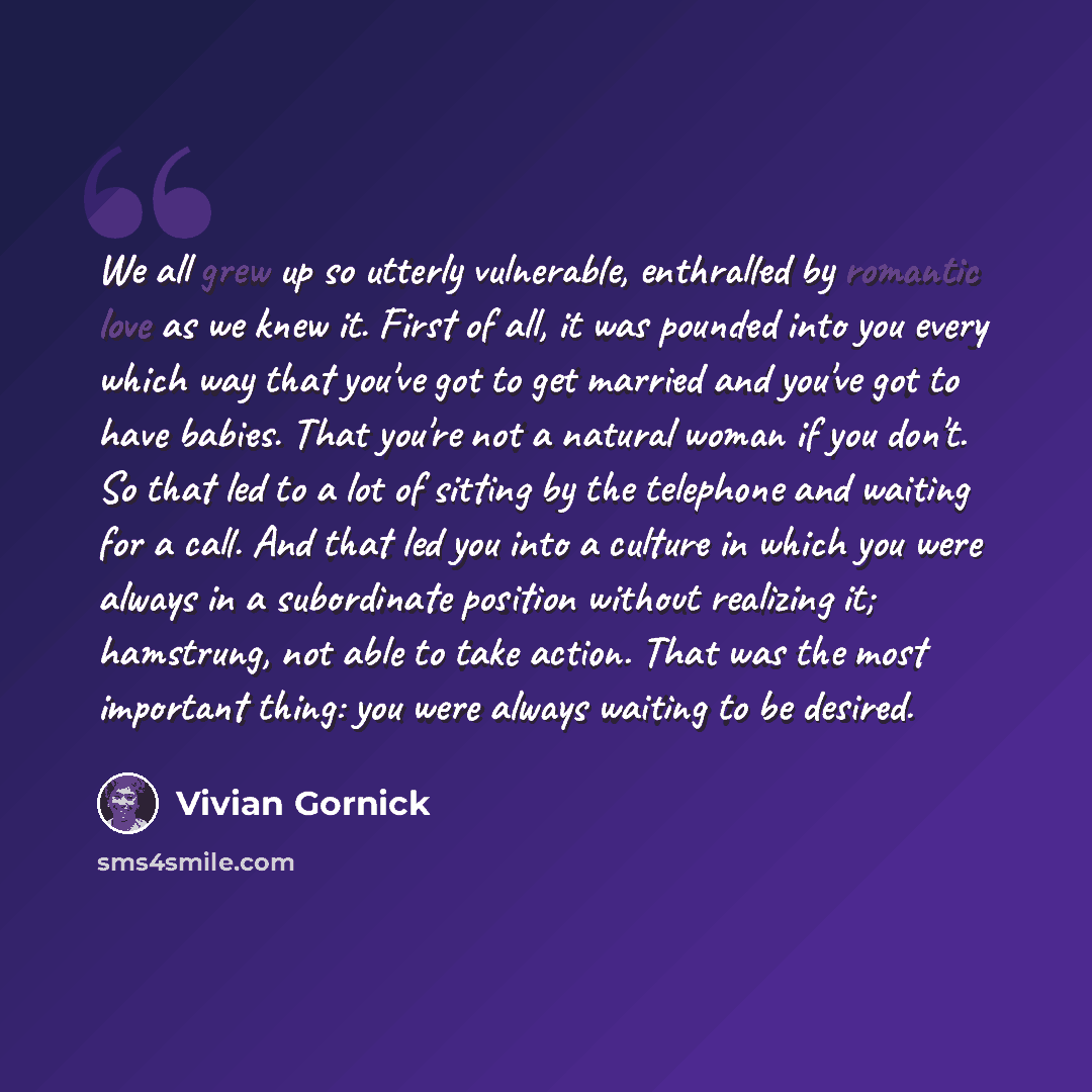 “We all grew up so utterly vulnerable, enthralled by romantic love as we knew it. First of all, it was pounded into you every which way that you've got to get married and you've got to have babies. That you're not a natural woman if you don't. So that led to a lot of sitting by the telephone and…” quote by Vivian Gornick