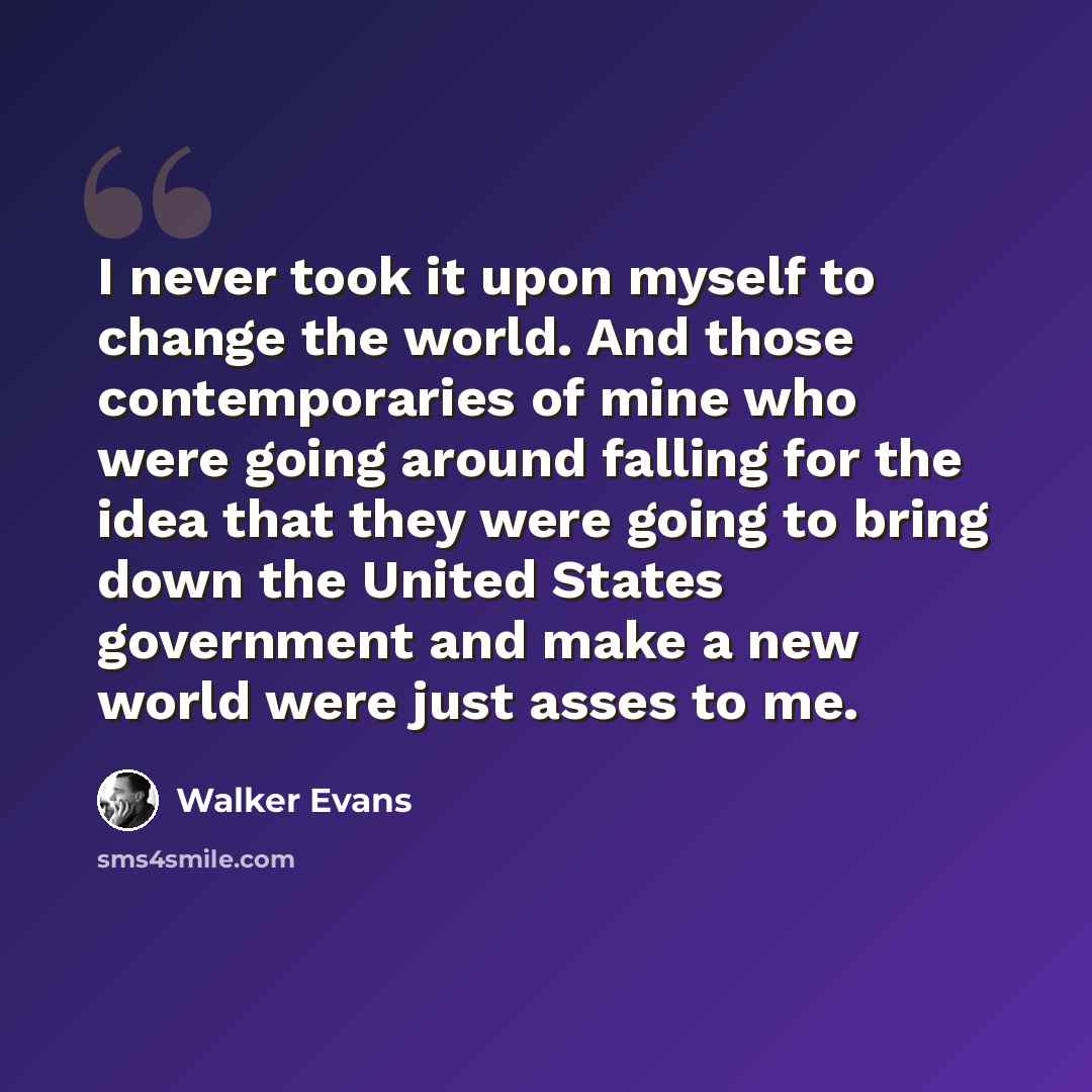 “I never took it upon myself to change the world. And those contemporaries of mine who were going around falling for the idea that they were going to bring down the United States government and make a new world were just asses to me.” quote by Walker Evans