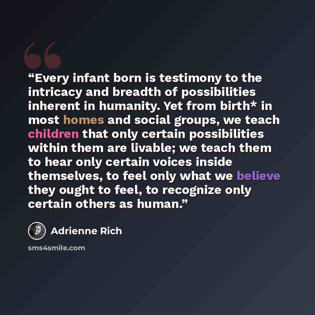 “Every infant born is testimony to the intricacy and breadth of possibilities inherent in humanity. Yet from birth* in most homes and social groups, we teach children that only certain possibilities within them are livable; we teach them to hear only certain voices inside themselves, to feel only…” quote by Adrienne Rich