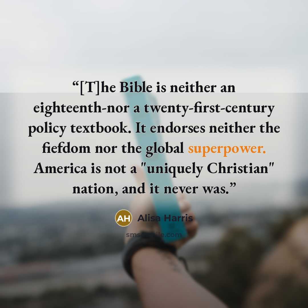 “[T]he Bible is neither an eighteenth-nor a twenty-first-century policy textbook. It endorses neither the fiefdom nor the global superpower. America is not a "uniquely Christian" nation, and it never was.” quote by Alisa Harris