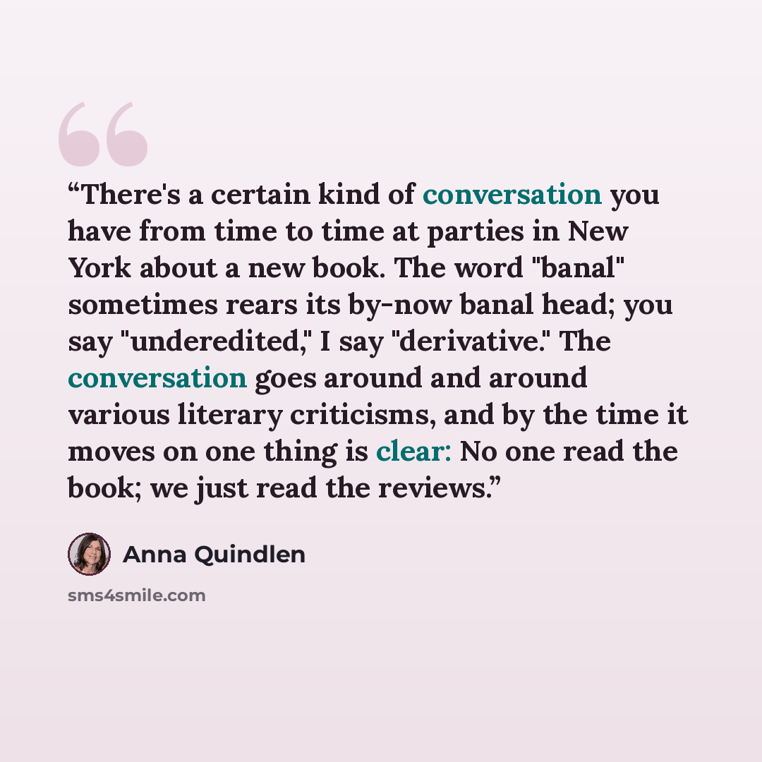 “There's a certain kind of conversation you have from time to time at parties in New York about a new book. The word "banal" sometimes rears its by-now banal head; you say "underedited," I say "derivative." The conversation goes around and around various literary criticisms, and by the time it…” quote by Anna Quindlen