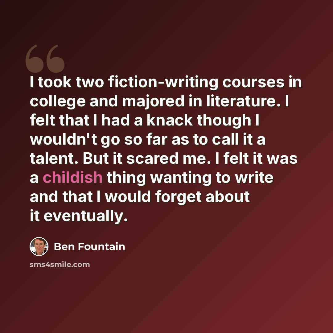 “I took two fiction-writing courses in college and majored in literature. I felt that I had a knack though I wouldn't go so far as to call it a talent. But it scared me. I felt it was a childish thing wanting to write and that I would forget about it eventually.” quote by Ben Fountain