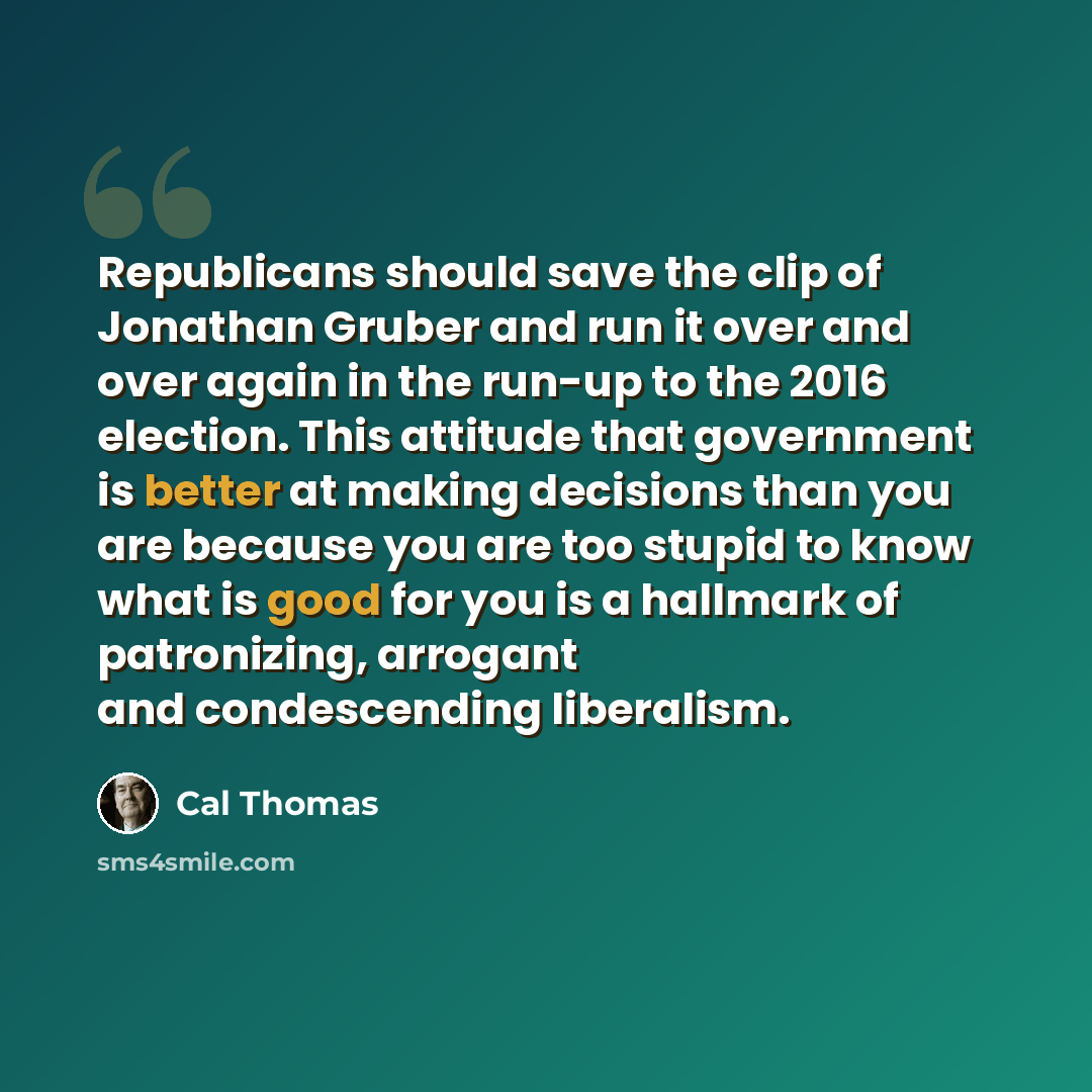 “Republicans should save the clip of Jonathan Gruber and run it over and over again in the run-up to the 2016 election. This attitude that government is better at making decisions than you are because you are too stupid to know what is good for you is a hallmark of patronizing, arrogant and…” quote by Cal Thomas