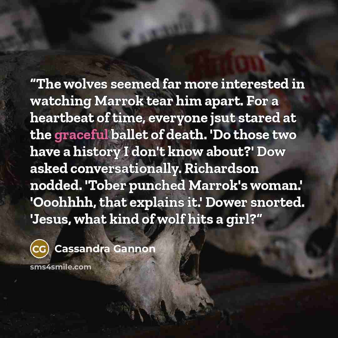 “The wolves seemed far more interested in watching Marrok tear him apart. For a heartbeat of time, everyone jsut stared at the graceful ballet of death. 'Do those two have a history I don't know about?' Dow asked conversationally. Richardson nodded. 'Tober punched Marrok's woman.' 'Ooohhhh, that…” quote by Cassandra Gannon