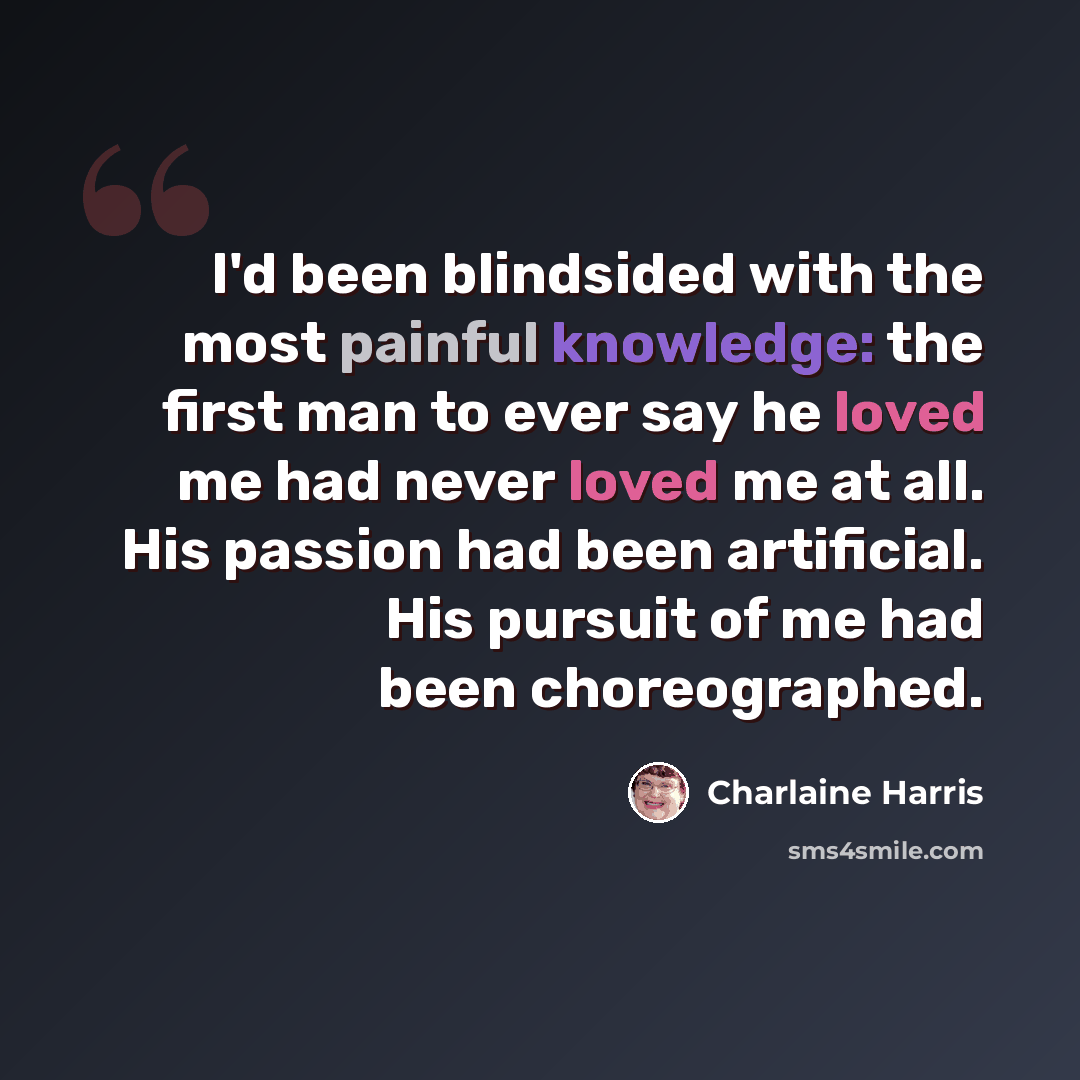 “I'd been blindsided with the most painful knowledge: the first man to ever say he loved me had never loved me at all. His passion had been artificial. His pursuit of me had been choreographed.” quote by Charlaine Harris