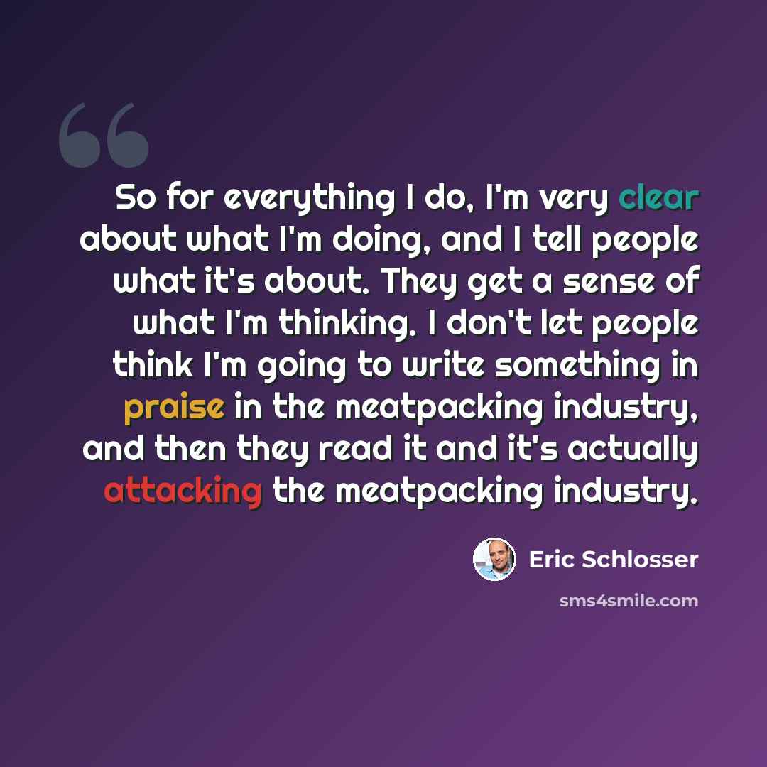 “So for everything I do, I'm very clear about what I'm doing, and I tell people what it's about. They get a sense of what I'm thinking. I don't let people think I'm going to write something in praise in the meatpacking industry, and then they read it and it's actually attacking the meatpacking…” quote by Eric Schlosser