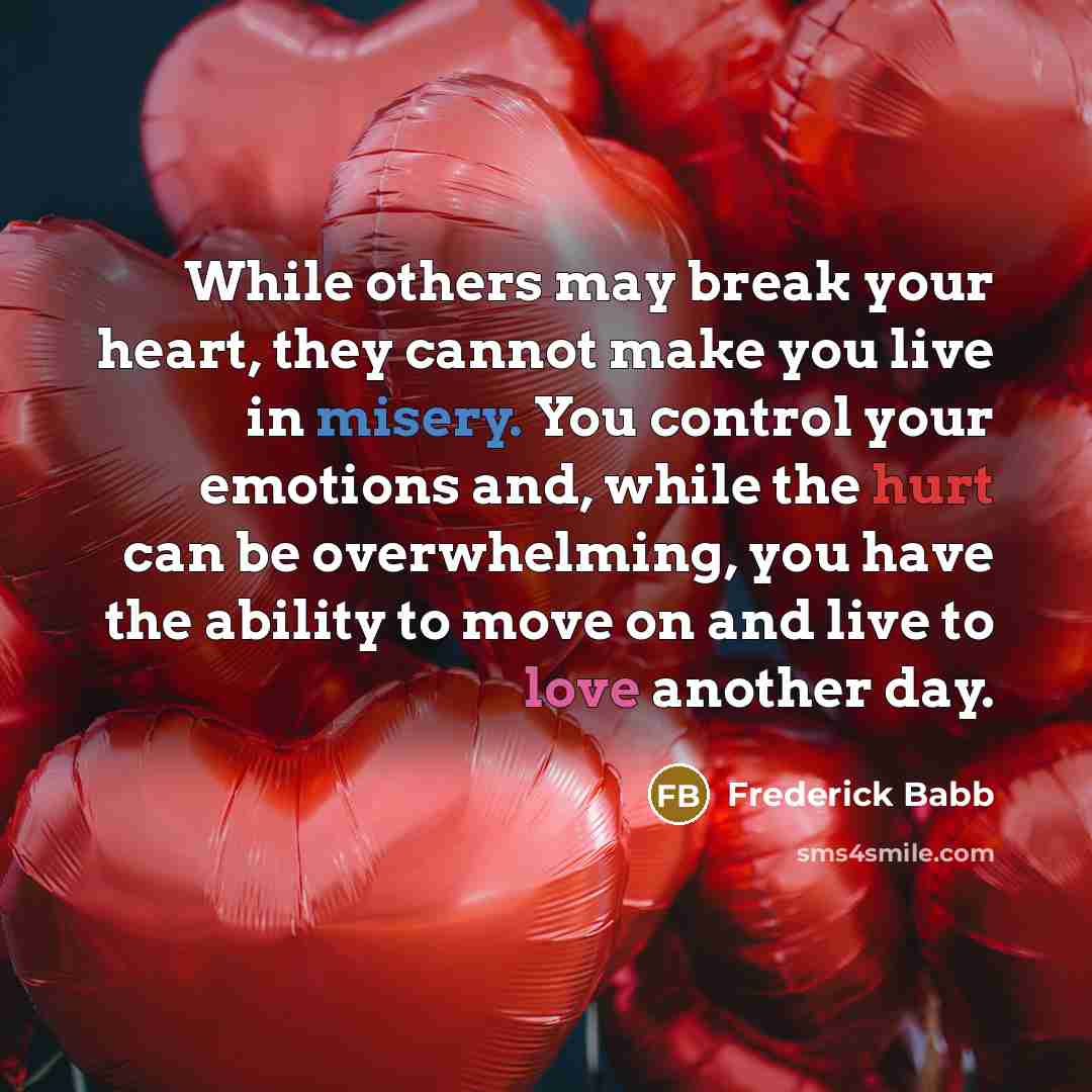 “While others may break your heart, they cannot make you live in misery. You control your emotions and, while the hurt can be overwhelming, you have the ability to move on and live to love another day.” quote by Frederick Babb