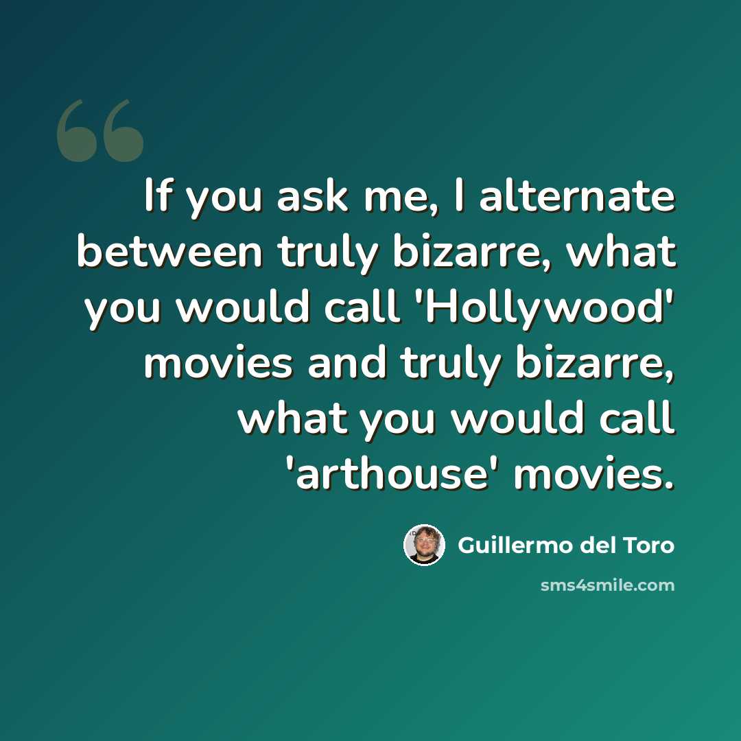 “If you ask me, I alternate between truly bizarre, what you would call 'Hollywood' movies and truly bizarre, what you would call 'arthouse' movies.” quote by Guillermo del Toro