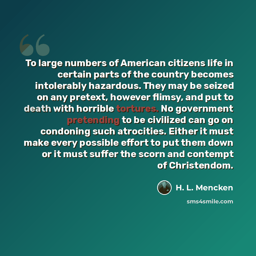 “To large numbers of American citizens life in certain parts of the country becomes intolerably hazardous. They may be seized on any pretext, however flimsy, and put to death with horrible tortures. No government pretending to be civilized can go on condoning such atrocities. Either it must make…” quote by H. L. Mencken