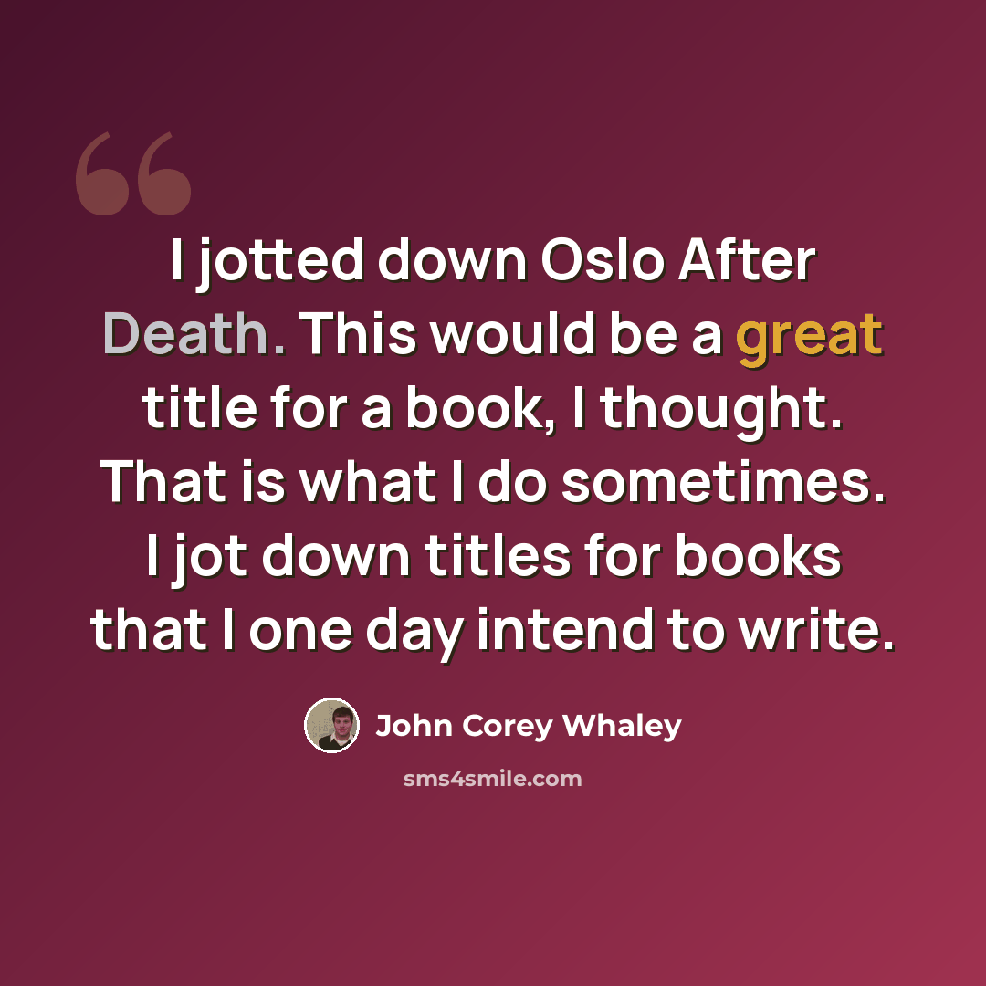 “I jotted down Oslo After Death. This would be a great title for a book, I thought. That is what I do sometimes. I jot down titles for books that I one day intend to write.” quote by John Corey Whaley