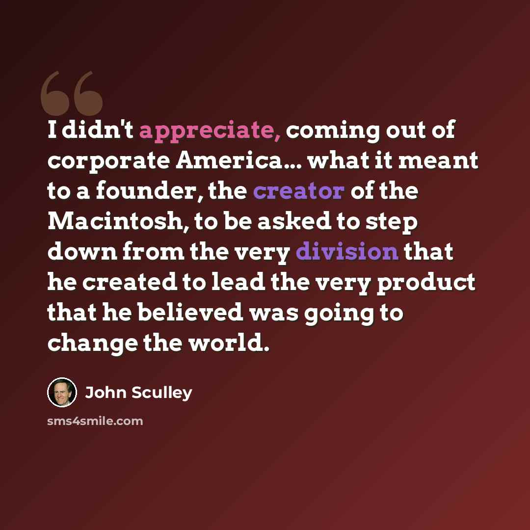 “I didn't appreciate, coming out of corporate America... what it meant to a founder, the creator of the Macintosh, to be asked to step down from the very division that he created to lead the very product that he believed was going to change the world.” quote by John Sculley