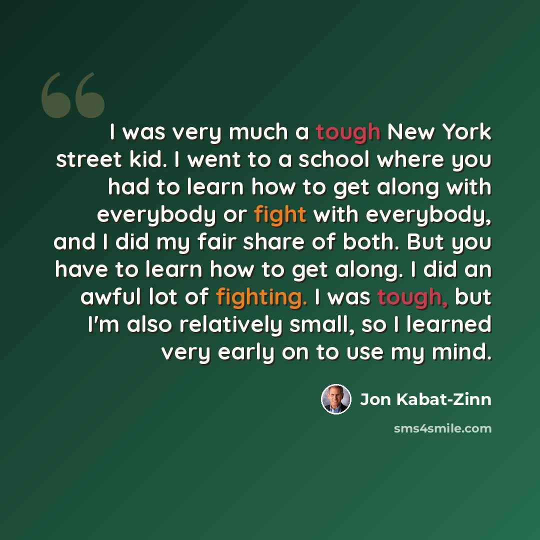 “I was very much a tough New York street kid. I went to a school where you had to learn how to get along with everybody or fight with everybody, and I did my fair share of both. But you have to learn how to get along. I did an awful lot of fighting. I was tough, but I'm also relatively small, so I…” quote by Jon Kabat-Zinn