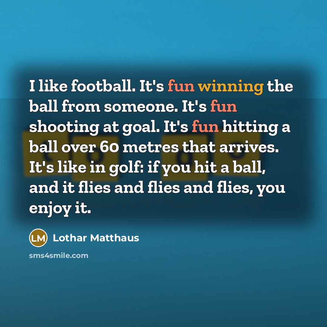 “I like football. It's fun winning the ball from someone. It's fun shooting at goal. It's fun hitting a ball over 60 metres that arrives. It's like in golf: if you hit a ball, and it flies and flies and flies, you enjoy it.” quote by Lothar Matthaus