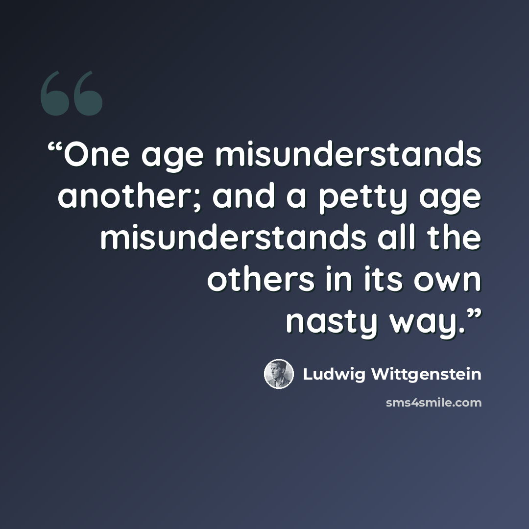 “One age misunderstands another; and a petty age misunderstands all the others in its own nasty way.” quote by Ludwig Wittgenstein