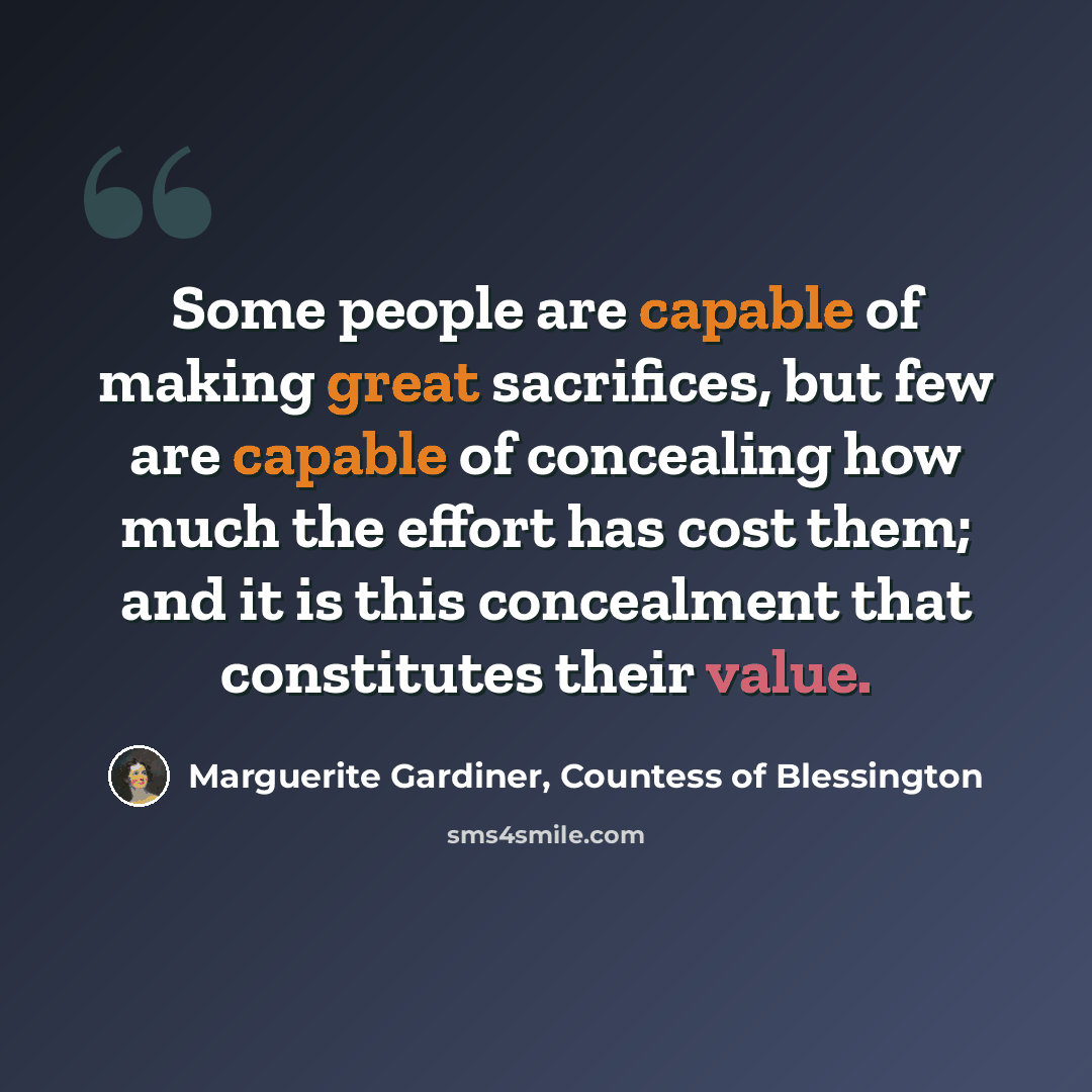 “Some people are capable of making great sacrifices, but few are capable of concealing how much the effort has cost them; and it is this concealment that constitutes their value.” quote by Marguerite Gardiner, Countess of Blessington