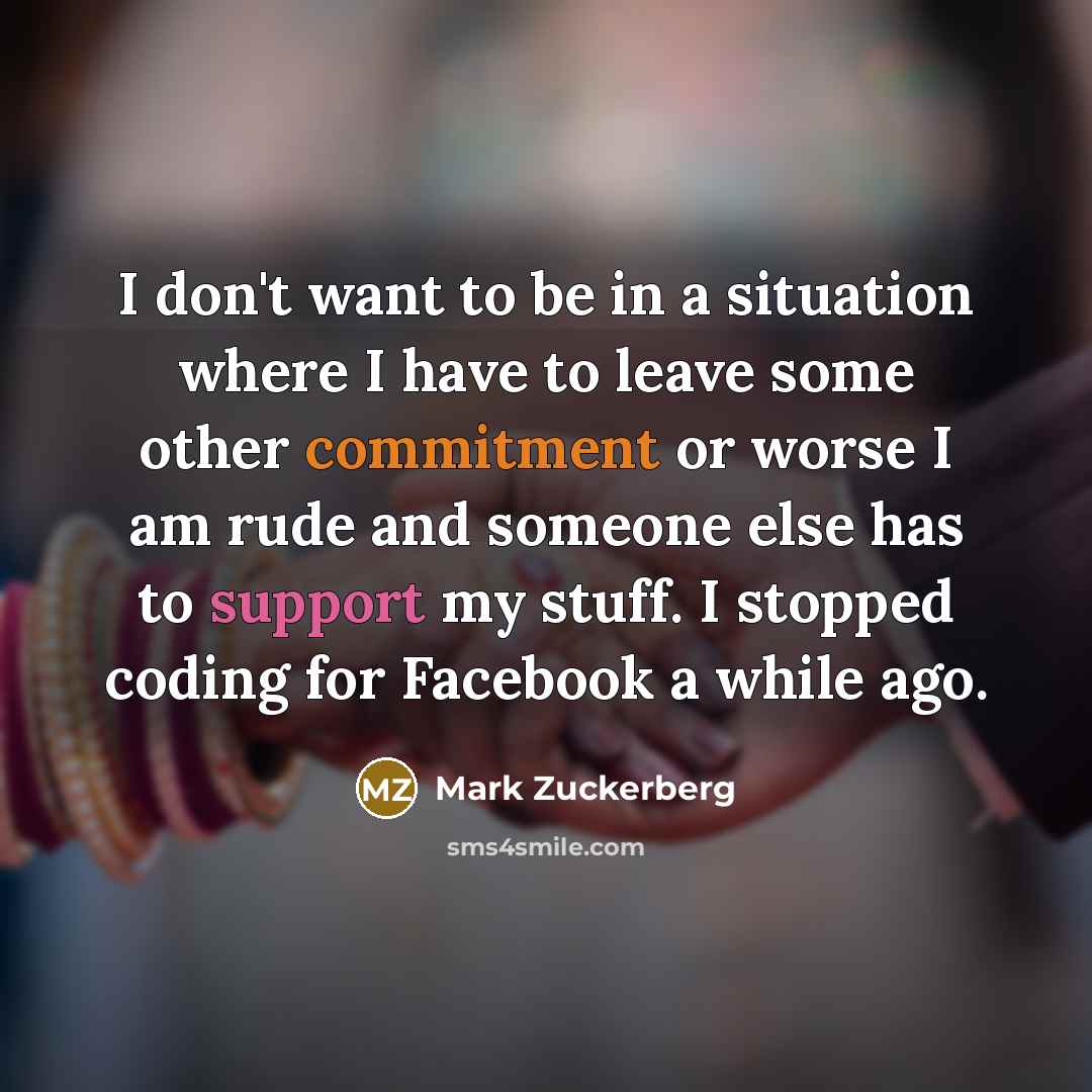 “I don't want to be in a situation where I have to leave some other commitment or worse I am rude and someone else has to support my stuff. I stopped coding for Facebook a while ago.” quote by Mark Zuckerberg