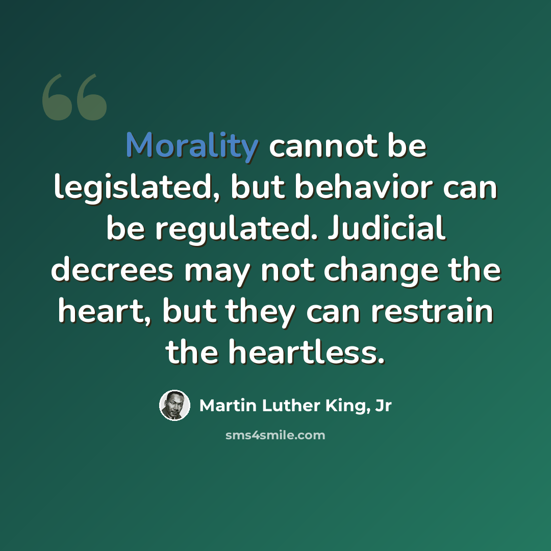 “Morality cannot be legislated, but behavior can be regulated. Judicial decrees may not change the heart, but they can restrain the heartless.” quote by Martin Luther King, Jr