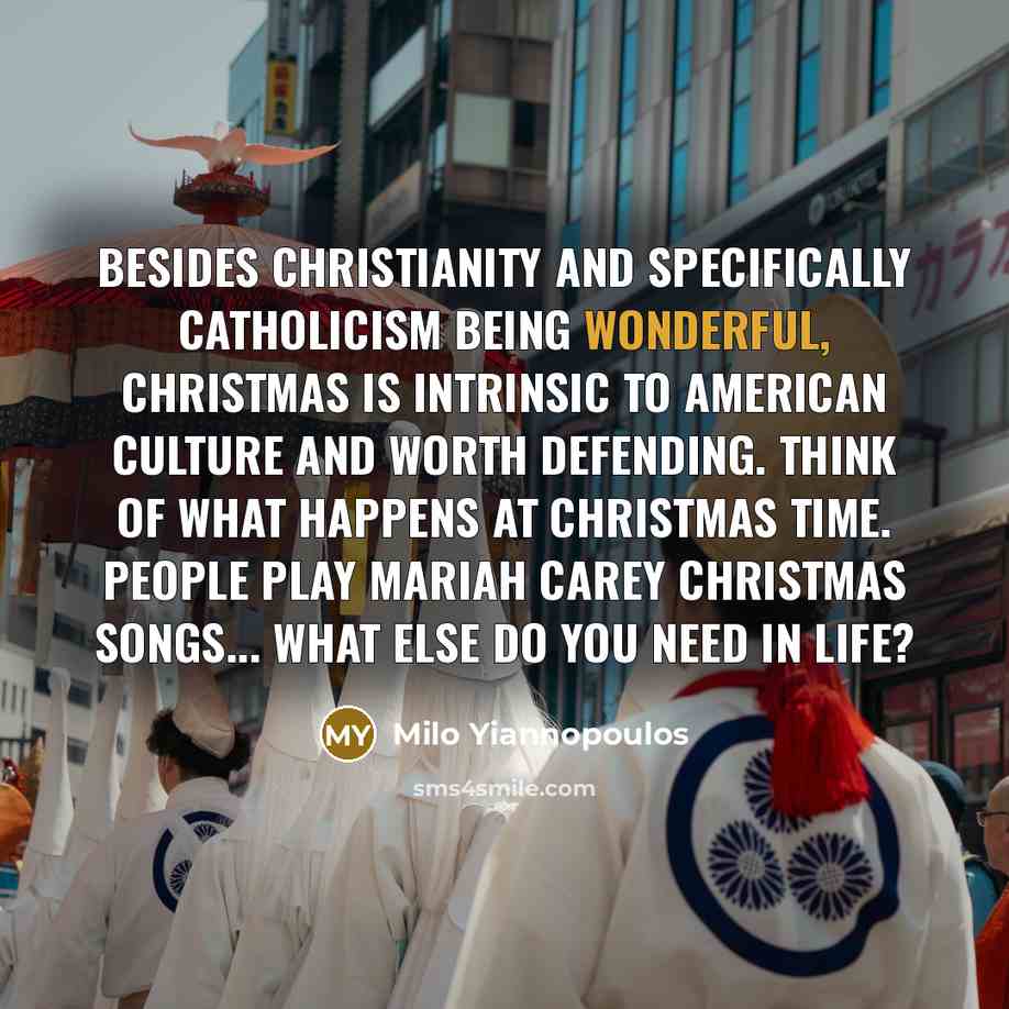 “Besides Christianity and specifically Catholicism being wonderful, Christmas is intrinsic to American culture and worth defending. Think of what happens at Christmas time. People play Mariah Carey Christmas songs... What else do you need in life?” quote by Milo Yiannopoulos