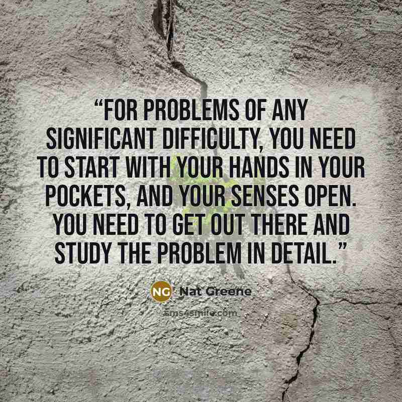 “For problems of any significant difficulty, you need to start with your hands in your pockets, and your senses open. You need to get out there and study the problem in detail.” quote by Nat Greene