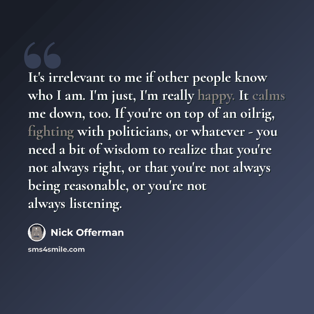 “It's irrelevant to me if other people know who I am. I'm just, I'm really happy. It calms me down, too. If you're on top of an oilrig, fighting with politicians, or whatever - you need a bit of wisdom to realize that you're not always right, or that you're not always being reasonable, or you're…” quote by Nick Offerman