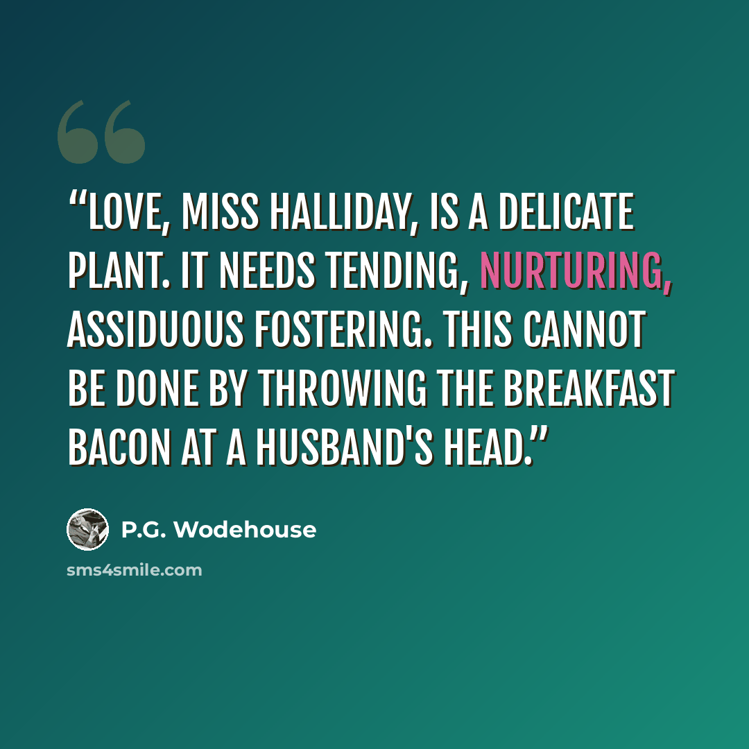 “Love, Miss Halliday, is a delicate plant. It needs tending, nurturing, assiduous fostering. This cannot be done by throwing the breakfast bacon at a husband's head.” quote by P.G. Wodehouse