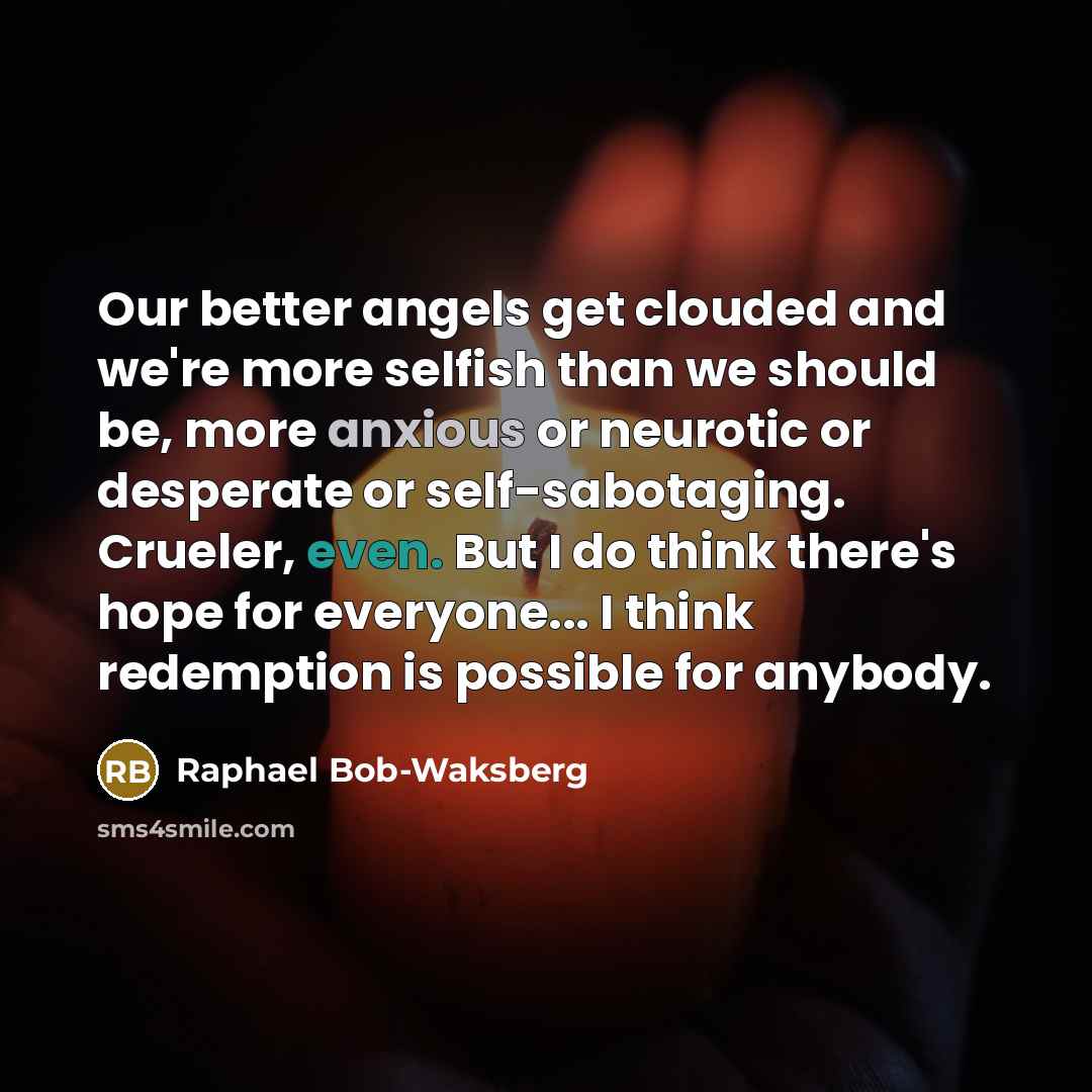 “Our better angels get clouded and we're more selfish than we should be, more anxious or neurotic or desperate or self-sabotaging. Crueler, even. But I do think there's hope for everyone... I think redemption is possible for anybody.” quote by Raphael Bob-Waksberg