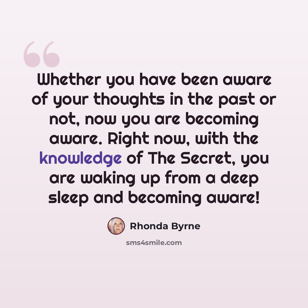 “Whether you have been aware of your thoughts in the past or not, now you are becoming aware. Right now, with the knowledge of The Secret, you are waking up from a deep sleep and becoming aware!” quote by Rhonda Byrne