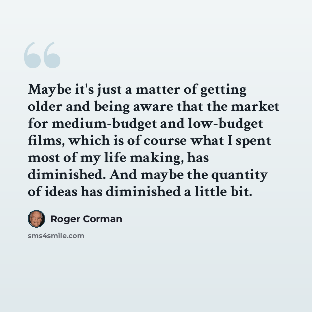 “Maybe it's just a matter of getting older and being aware that the market for medium-budget and low-budget films, which is of course what I spent most of my life making, has diminished. And maybe the quantity of ideas has diminished a little bit.” quote by Roger Corman