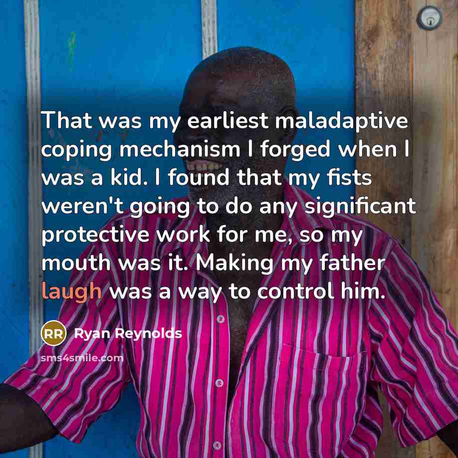“That was my earliest maladaptive coping mechanism I forged when I was a kid. I found that my fists weren't going to do any significant protective work for me, so my mouth was it. Making my father laugh was a way to control him.” quote by Ryan Reynolds