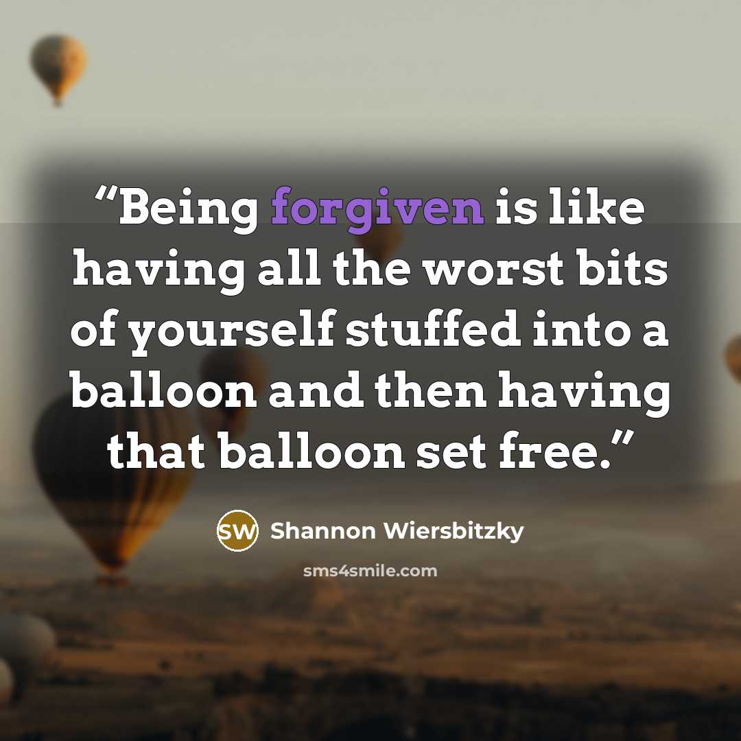 “Being forgiven is like having all the worst bits of yourself stuffed into a balloon and then having that balloon set free.” quote by Shannon Wiersbitzky
